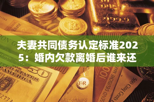 济南夫妻共同债务认定标准2025：婚内欠款离婚后谁来还？