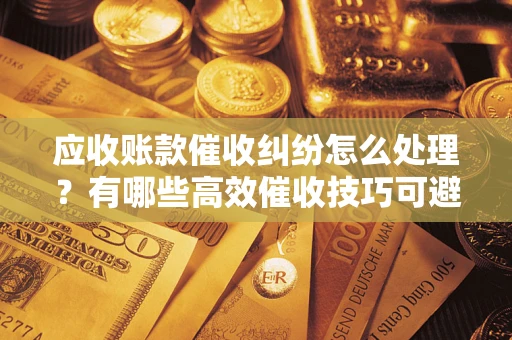 济南应收账款催收纠纷怎么处理？有哪些高效催收技巧可避免坏账？